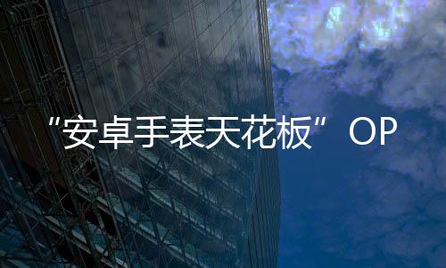 “安卓手表天花板”OPPO Watch 2来袭 GoMore 算法加持:先测再练 有效训练