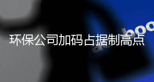 环保公司加码占据制高点 谁将“雄霸”黑臭水体治理市场?