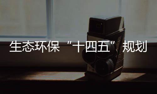 生态环保“十四五”规划编制持续推进,体制机制改革向纵深挺进