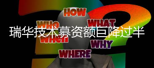 瑞华技术募资额巨降过半:业绩大幅下滑,信用期外应收账款占比高