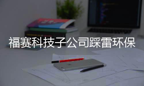 福赛科技子公司踩雷环保问题被点名,关联采购数据与关联方对不上