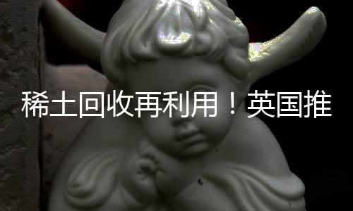 稀土回收再利用!英国推出稀土金属回收试点项目