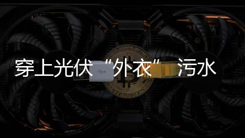 穿上光伏“外衣” 污水处理厂变发电站!