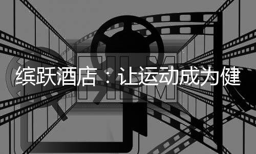 缤跃酒店:让运动成为健康生活方式,让酒店成为商业流量入口