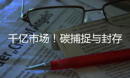 千亿市场!碳捕捉与封存助力实现碳达峰、碳中和