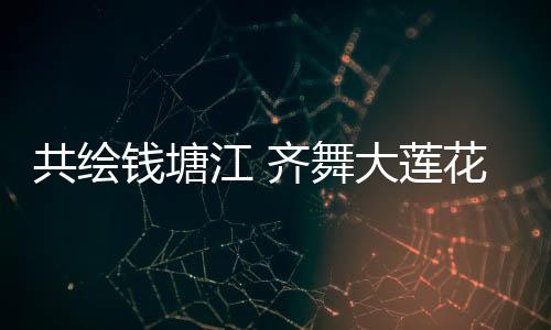 共绘钱塘江 齐舞大莲花 亚运梦想“圆梦”中秋