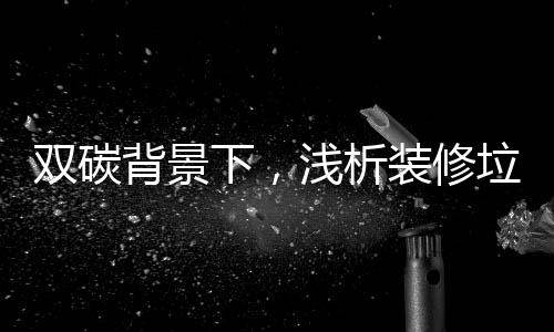 双碳背景下,浅析装修垃圾高热值组分资源化利用