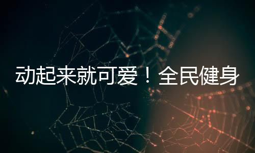 动起来就可爱!全民健身日,快手联合贵人鸟共掀全民健身热潮