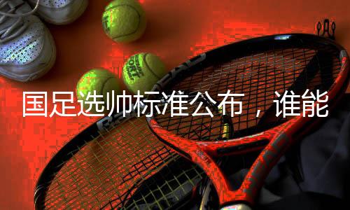 国足选帅标准公布,谁能带队晋级世界杯?