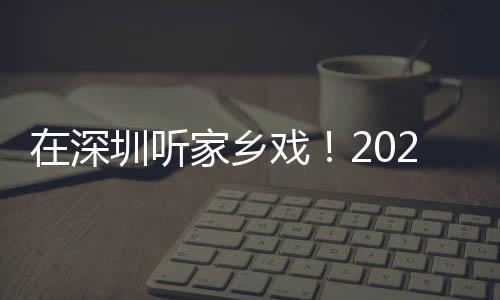 在深圳听家乡戏!2023深圳市民办戏曲院团展演圆满收官