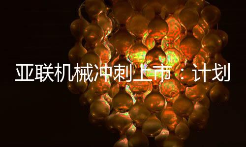 亚联机械冲刺上市:计划募资约4亿元,董事长郭西强曾是技术员