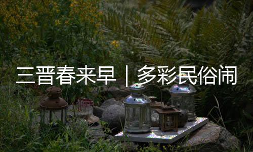 三晋春来早|多彩民俗闹新春 古村落里年味浓
