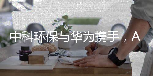 中科环保与华为携手,AI+环保提速