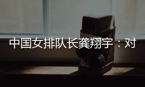 中国女排队长龚翔宇:对手发挥出色,中国队有提升空间