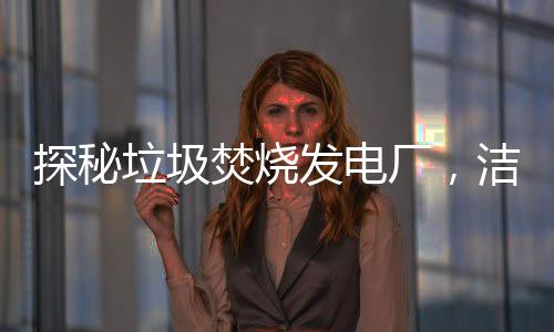 探秘垃圾焚烧发电厂,洁净电能是如何诞生的?