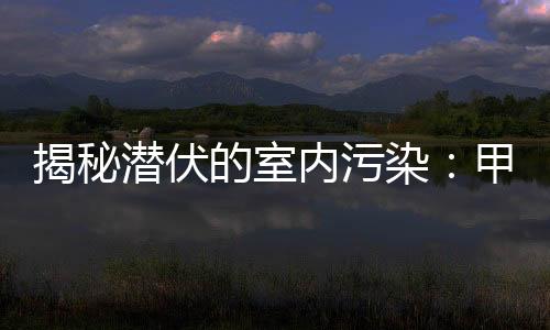 揭秘潜伏的室内污染:甲醛危害不容忽视!