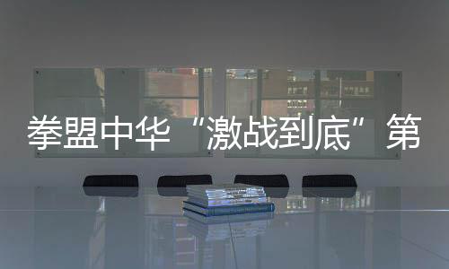 拳盟中华“激战到底”第二比赛日,拳坛黑马前来挑战