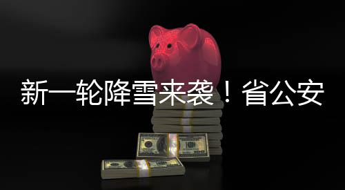 新一轮降雪来袭!省公安交警部门发布行车安全提示