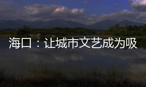 海口:让城市文艺成为吸引游客的“流量密码”