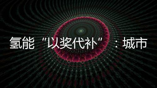 氢能“以奖代补”:城市群组队会出现“抱大腿”现象吗