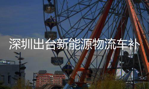 深圳出台新能源物流车补贴:国内首个