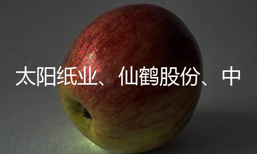太阳纸业、仙鹤股份、中顺洁柔,谁是盈利能力最强的造纸企业?