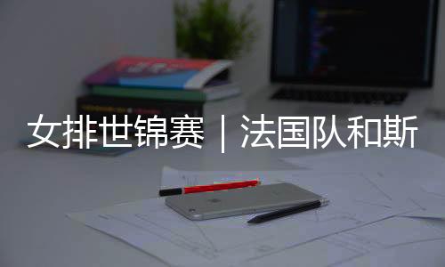 女排世锦赛|法国队和斯洛文尼亚队抢下最后两个16强席位