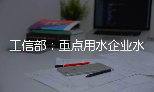 工信部:重点用水企业水效领跑者企业典型做法