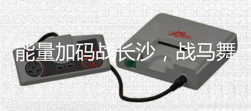 能量加码战长沙,战马舞动夜星城