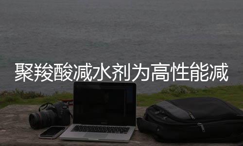 聚羧酸减水剂为高性能减水剂,未来市场仍存在一定发展空间