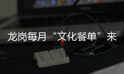 龙岗每月“文化餐单”来了!演出展览讲座资讯“一站式”获取