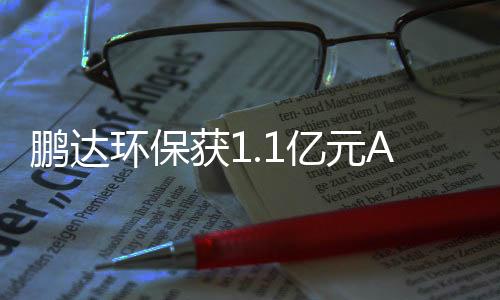 鹏达环保获1.1亿元A轮融资,毅达资本领投