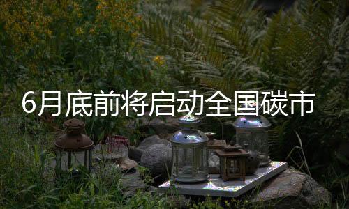 6月底前将启动全国碳市场上线交易 将对市场和企业有何影响?