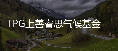 TPG上善睿思气候基金完成73亿美元募资,投资成长型的创新气候解决方案
